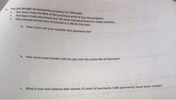 you just bought an investment property for $450,000 . The loan is fully amortized over 30 years and payments are made monthly You took a loan for 80% of the purchase price to buy the property. The nominal annual rate of interest is 3.9% for this loan. a. How much will your monthly loan payments be? b. How much total interest will you pay over the entire life of the loan? What is your loan balance after exactly 15 years of payments (180 payments) have been made? c.