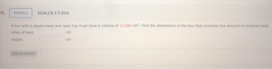 10. DETAILS SCALC8 3.7.014. A box with a square base and open top must have a volume of 13,500 cm. Find the dimensions of the