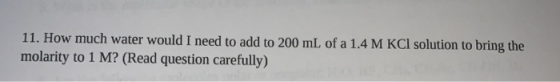 11. How much water would I need to add to 200 mL of a 1.4 M KCl solution to bring the molarity to 1 M? (Read question careful