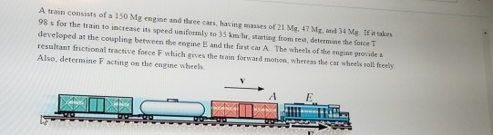 A train consists of a 150 Mg engine and three cars, having masses of 21 Mg. 47 Mg, and 34 Mg If it takes 98 s for the train t