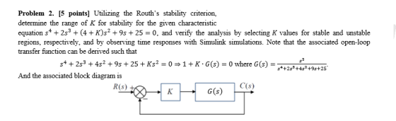 Problem 2. [5 points] Utilizing the Rouths stability criterion, determine the range of K for stability for the given characteristic equation s+2s3 (4+K)s2 +9s25 0, and verify the analysis by selecting K values for stable and unstable regions, respectively, and by observing time responses with Simulink simulations. Note that the associated open-loop transfer function can be derived such that s +2s3 +4s+925+Ks2-0+K G() 0 where G(5 And the associated block diagram is R(s) C(s) G(s)