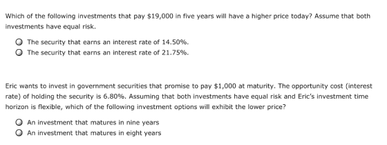 Which of the following investments that pay $19,000 in five years will have a higher price today? Assume that both investments have equal risk. The security that earns an interest rate of 14.50% The security that earns an interest rate of 21.75% Eric wants to invest in government securities that promise to pay $1,000 at maturity. The opportunity cost (interest rate) of holding the security is 6.80%. Assuming that both investments have equal risk and Erics investment time horizon is flexible, which of the following investment options will exhibit the lower price? O An investment that matures in nine years O An investment that matures in eight years