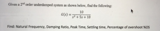 Given a 2d order underdamped system as shown below, find the following: 10 s)=s2 + 5s + 10 Find: Natural Frequency, Damping Ratio, Peak Time, settling time, Percentage of overshoot %OS