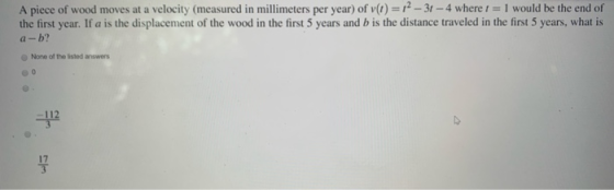 A piece of wood moves at a velocity (measured in millimeters per year) of v(t) = 12 - 31 - 4 where I = I would be the end of