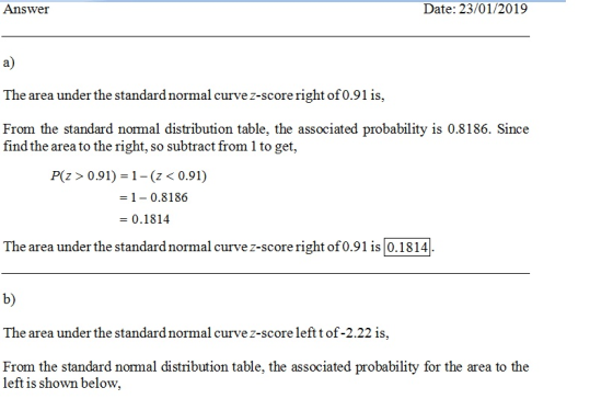 Answer Date: 23/01/2019 a) The area under the standard normal curve z-score right of0.91 is, From the standard nomal distribution table, the associated probability is 0.8186. Since find the area to the right, so subtract from 1 to get, P(z> 0.91) 1- (z < 0.91) 1-0.8186 -0.1814 The area under the standardnormal curve z-score right of0.91 is0.1814 b) The area under the standard normal curve z-score leftt of-2.22 is, From the standard nomal distribution table, the associated probability for the area to the left is shown below,