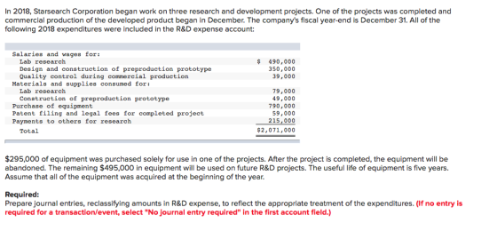 In 2018, Starsearch Corporation began work on three research and development projects. One of the projects was completed and commercial production of the developed product began in December. The companys fiscal year-end is December 31. All of the following 2018 expenditures were included in the R&D expense account: Salaries and wages for: Lab research Design and construction of preproduction prototype Quality control during commercial production 490,000 350,000 39,000 Materials and supplies consumed for: 79,000 49,000 790,000 59,000 215,000 $2,071,000 Lab research Construction of preproduction prototype Purchase of equipment Patent filing and legal fees for completed project Payments to others for research Total $295,000 of equipment was purchased solely for use in one of the projects. After the project is completed, the equipment will be abandoned. The remaining $495,000 in equipment will be used on future R&D projects. The useful life of equipment is five years Assume that all of the equipment was acquired at the beginning of the year Required Prepare journal entries, reclassifying amounts in R&D expense, to reflect the appropriate treatment of the expenditures. (If no entry is required for a transaction/event, select No journal entry required in the first account field.)