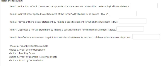 Match the following: item 1. Indirect proof which assumes the opposite of a statement and shows this creates a logical inconsistency item 2, Indirect proof applied to a statement of the form P→Q which instead proves-Q→-P. item 3. Proves a there exists statement by finding a specific element for which the statement is true item 4. Disproves a for all statement by finding a specific element for which the statement is false. item 5. Proof where a statement is split into multiple sub-statements, and each of these sub-statements is proven. choice a. Proof by Counter-Example choice b. Proof by Contraposition choice C. Proof by Cases choice d. Proof by Example (Existence Proof) choice e. Proof by Contradiction