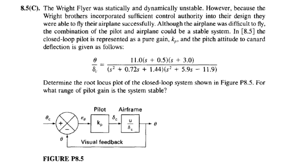 8.5(C). The Wright Flyer was statically and dynamically unstable. However, because the Wright brothers incorporated suficient control authority into their design they were able to fly their airplane successfully. Although the airplane was difficult to fly, the combination of the pilot and airplane could be a stable system. In [8.5] the closed-loop pilot is represented as a pure gain, kp, and the pitch attitude to canard deflection is given as follows 11.0(s 0.5)(s 3.0) 6. (s2 + 0.72s + 1.44)2 5.9s - 11.9) Determine the root locus plot of the closed-loop system shown in Figure P8.5. For what range of pilot gain is the system stable? Pilo Airframe kp eo Visual feedback FIGURE P8.5