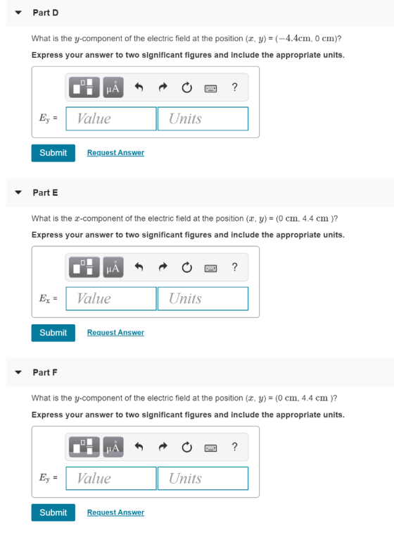 Part D What is the y-component of the electric field at the position (z, y)-(-4.4cm. O cm)? Express your answer to two significant figures and include the appropriate units IA Submit RequestAnswer Part E What is the x-component of the electric field at the position (x, y) = (0 cm, 4.4 cm )? Express your answer to two significant figures and include the appropriate units xV aiue Units Submit Request Answer Part F What is the y-component of the electric field at the position (ax, y)- (0 cm, 4.4 cm)? Express your answer to two significant figures and include the appropriate units. alue Units Submit Request Answer
