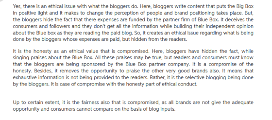 Yes, there is an ethical issue with what the bloggers do. Here, bloggers write content that puts the Big Box in positive light and it makes to change the perception of people and brand positioning takes place. But, the bloggers hide the fact that there expenses are funded by the partner firm of Blue Box. It deceives the consumers and followers and they dont get all the information while building their independent opinion about the Blue box as they are reading the paid blog. So, it creates an ethical issue regarding what is being done by the bloggers whose expenses are paid, but hidden from the readers It is the honesty as an ethical value that is compromised. Here, bloggers have hidden the fact, while singing praises about the Blue Box. All these praises may be true, but readers and consumers must know that the bloggers are being sponsored by the Blue Box partner company. It is a compromise of the honesty. Besides, it removes the opportunity to praise the other very good brands also. It means that exhaustive information is not being provided to the readers. Rather, it is the selective blogging being done by the bloggers. It is case of compromise with the honesty part of ethical conduct. Up to certain extent, it is the fairness also that is compromised, as all brands are not give the adequate opportunity and consumers cannot compare on the basis of blog inputs.