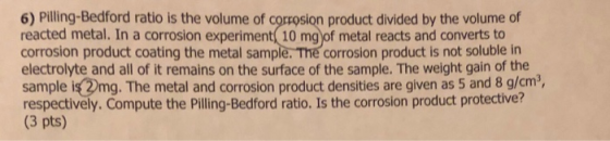 6) Pilling-Bedford ratio is the volume of corrosion product divided by the volume of reacted metal. In a corrosion experiment