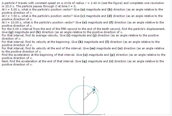 A particle P travels with constant speed on a circle of radius r 2.40 m (see the figure) and completes one revolution in 20.0 s. The particle passes through O at time t= 0 At t= 5.00 s, what is the particles position vector? Give (a) magnitude and (b) direction (as an angle relative to the positive direction of x At t = 7.50 s, what is the particles position vector? Give (c) magnitude and (d) direction (as an angle relative to the positive direction of x At t= 10.00 s, what is the particles position vector? Give (e) magnitude and (f) direction (as an angle relative to the positive direction of x For the 5.00 s interval from the end of the fifth second to the end of the tenth second, find the particles displacement. Give (g) magnitude and (h) direction (as an angle relative to the positive direction of x For that interval, find its average velocity. Give (i) magnitude and (j) direction (as an angle relative to the positive direction of x For that interval, find its velocity at the beginning. Give (k) magnitude and (I) direction (as an angle relative to the positive direction of x For that interval, find its velocity at the end of the interval. Give (m) magnitude and (n) direction (as an angle relative to the positive direction of >x Find the acceleration at the beginning of that interval. Give (o) magnitude and (p) direction (as an angle relative to the positive direction of x Next, find the acceleration at the end of that interval. Give (q) magnitude and (r) direction (as an angle relative to the positive direction of x.