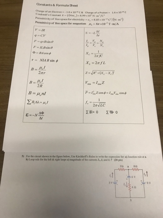 Constants & Formula Sheet Charge of an Electron 1.6 x 101c Coulombs Constant&V(48.9910 N-m/c Permittivity of free spacce for electricity-e,-8 85-10· /(N-m) Permittivity of free space for magnetism A.-4x × 10 T . m/A & Charge of a Proton 1.6x 10c V = IR Ar -는슷 τ= NIA B sin φ 2 R -2NLC 5) For the circuit shown in the figure below, Use Kirchhoffs Rules to write the expression for: a) Junction rule at a 。20 pts) b) Loop rule for the left & right loops c) magnitude of the currents 1,山and I? 6 V 4 0