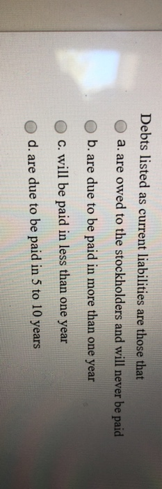 Debts listed as current liabilities are those that a. are owed to the stockholders and will never be paid b.are due to be pai