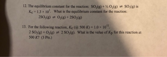 12. The equilibrium constant for the reaction: SO2(g) + O2(g)so,(g) is Kc # 1.3 x 10, What is the equilibrium constant for the reaction: 2S0,(g)O,(g)+ 2S02(g) 13. For the following reaction, Kc (@ 500 K) 1.0 x 10 2 SO-(g) + 02(g) 2 SO,(g). What is the value of Kp for this reaction at 500 K? (3 Pts.)