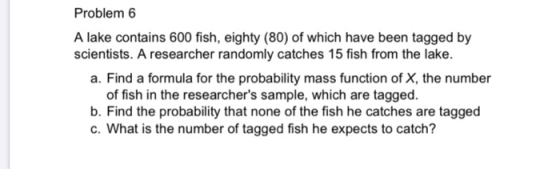 Problem 6 A lake contains 600 fish, eighty (80) of which have been tagged by scientists. A researcher randomly catches 15 fis