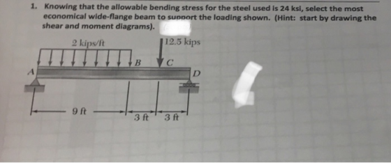 1. Knowing that the allowable bending stress for the steel used is 24 ksi, select the most economical wide-flange beam to supoort the loading shown. (Hint: start by drawing the shear and moment diagrams). 2 kips/ft 12.5 kips 3 ft 3 ft