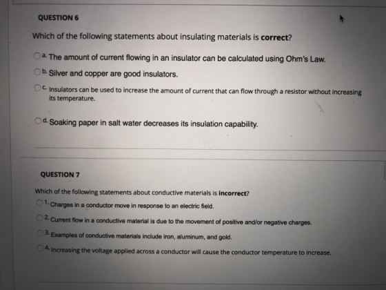 QUESTION 6 Which of the following statements about insulating materials is correct? Oa The amount of current flowing in an insulator can be calculated using Ohms Law. Ob. Silver and copper are good insulators. 。c. Insulators can be used to increase the amount of current that can flow through a resistor without increasing its temperature. Od.Soaking paper in salt water decreases its insulation capability. QUESTION 7 Which of the following statements about conductive materials is incorrect? Charges in a conductor move in response to an electric field. Current flow in a conductive material is due to the movement of positive and/or negative charges. 3. Examples of conductive materials include iron, aluminum, and gold. 4. Increasing the voltage applied across a conductor will cause the conductor temperature to increase.