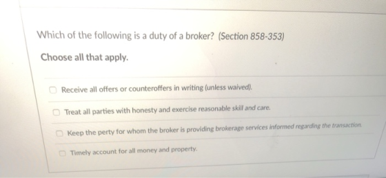 Which of the following is a duty of a broker? (Section 858-353) Choose all that apply Receive all offers or counteroffers in writing (unless waived) Treat all parties with honesty and exercise reasonable skill and care. Keep the perty for whom the broker is providing brokerage services informed regarding the transaction □ Timely account for all money and property.