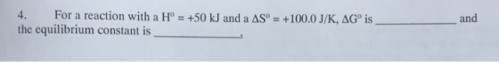 4. For a reaction with a Ho = +50 kJ and a AS。= +100.0 J/K,aGo is the equilibrium constant is and