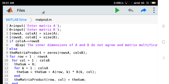 06:01 AM 0.00K/S , ↓t airtel 4G躍. .. Files MATLAB Drive matprod.m 1 A-input( Enter matrix A); 2 B-input ( Enter matrix B); 3 [rowsA, colsA] - size(A); 4 [ rows B , colsB] size(B); 5 if colsA-rowsB 6 disp( The inner dimensions of A and B do not agree and matrix multifica 7 else 8 theMatrixProduct -zeros (rowsA, colsB); 9 for row1: rowsA 10 for col = 1 : colsB 11 theSum0 12 for k=1 : colsA 13 theSumtheSumA(row, k) * B(k, col); 14 end 15 theMatrixProduct(row, col )=thesum; 3