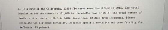 3. In a city of the California, 12318 flu cases were identified in 2015. The total pomulation for the comty is 171.029 in the sidle year of 2015. The total number of death in this county in 2015 is 3478. Among them, 12 died from influenza. Please calculate the al1-cause mortality, influenza specific mortality and case fatality for influenza. (3 points).