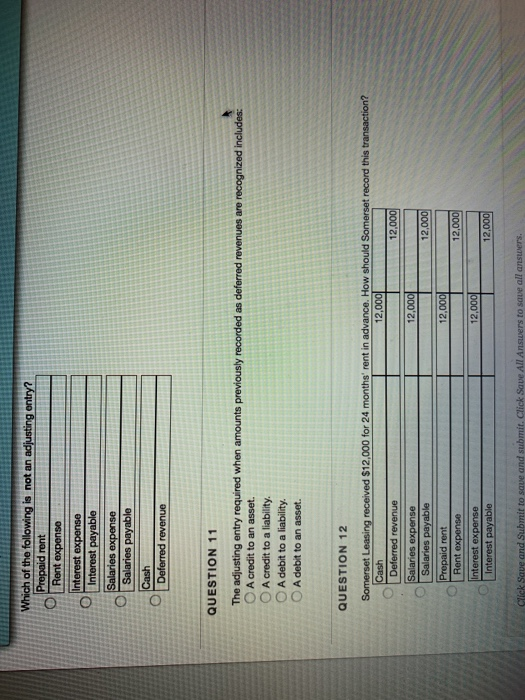 Which of the following is not an adjusting entry Deferred revenue QUESTION 11 O A credit to an asset. OA credit to a liability. O A debit to a liability O A debit to an asset. QUESTION 12 Somerset eived $12,000 for 24 months rent in advance. How should Somerset record this transaction? 12,000 12,000 Rent ex 12,000 to save all a