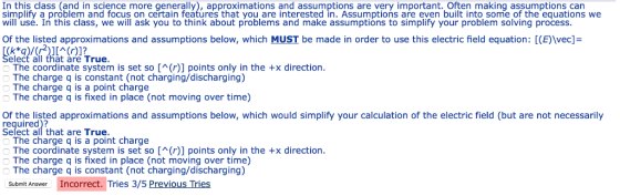 In this class (and in science more generally), approximations and assumptions are very important. Often making assumptions can simplify a problem and focus on certain features that you are interested in. Assumptions are even built into some of the equations we will usé. In this class, we will ask you to think about problems and make assumptions to simplify your problem solving process Of the listed approximations and assumptions below, which MUST be made in order to use this electric field equation: [(E)wec- elect all that are True The coordinate system is set so [(r)] points only in the +x direction The charge q is constant (not charging/discharging) The charge q is a point charge The charge q is fixed in place (not moving over time) Of the listed approximations and assumptions below, which would simplify your calculation of the electric field (but are not necessarily required)? Select all that are True The charge q is a point charge The coordinate system is set so [(r)] points only in the +x direction The charge q is fixed in place (not moving over time) The charge q is constant (not charging/discharging) Submit Answer Incorrect. Tries 3/5 Previous Tries