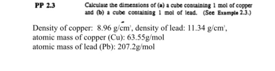 Calculate the dimensions of (a) a cube containing 1 mol of copper and (b) a cube containing 1 mol of lead. (See Example 2.3.) PP 2.3 Density of copper: 8.96 g/cm, density of lead: 11.34 g/cm, atomic mass of copper (Cu): 63.55g/mol atomic mass of lead (Pb): 207.2g/mol