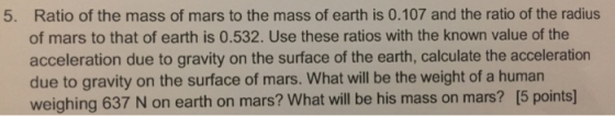 Ratio of the mass of mars to the mass of earth is 0.107 and the ratio of the radius of mars to that of earth is 0.532. Use these ratios with the known value of the acceleration due to gravity on the surface of the earth, calculate the acceleration due to gravity on the surface of mars. What will be the weight of a human weighing 637 N on earth on mars? What will be his mass on mars? [5 points 5.