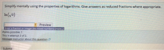 Simplify mentally using the properties of logarithms. Give answers as reduced fractions where appropriate. In(Ve) Preview Enter a fraction or integer (no mixed numbers) [more.) Points possible: 1 This is attempt 2 of 2. Message instructor about this question Submit