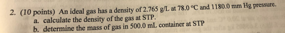 2. (10 points) An ideal gas has a density of 2.765 g/L at 78.0 °C and 1180.0 mm Hg pressure. a. calculate the density of the
