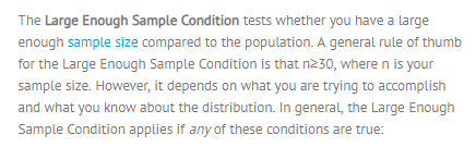 The Large Enough Sample Condition tests whether you have a large enough sample size compared to the population. A general rule of thumb for the Large Enough Sample Condition is that n230, where n is your sample size. However, it depends on what you are trying to accomplish and what you know about the distribution. In general, the Large Enough Sample Condition applies if any of these conditions are true