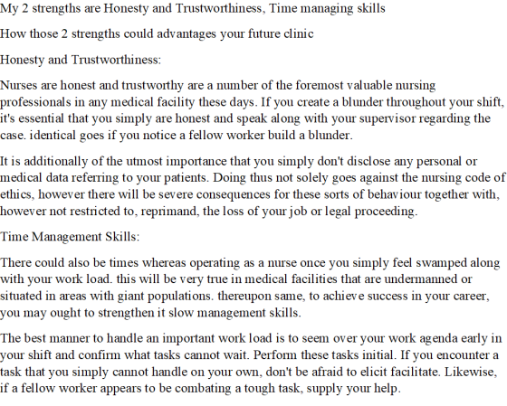 My 2 strengths are Honesty and Trustworthiness, Time managing skills How those 2 strengths could advantages your future cli nic Honesty and Trustworthiness Nurses are honest and trustworthy are a number of the foremost valuable nursing professionals in any medical facility these days. If you create a blunder throughout your shift its essential that you simply are honest and speak along with your supervisor regarding the case. identical goes if you notice a fellow worker build a blunder It is additionally of the utmost impotance that you simply dont disclose any personal or medical data referring to your patients. Doing thus not solely goes against the nursing code of ethics, however there will be severe consequences for these sorts of behaviour together with, however not restricted to, reprimand, the loss of your job or legal proceeding. Time Management Skills: There could also be times whereas operating as a nurse once you simply feel swamped along with your work load. this will be very true in medical facilities that are undermanned or situated in areas with giant populations. thereupon same, to achiev e success in your career, you may ought to strengthen it slow management skills The best manner to handle an important work load is to seem over your work agenda early in your shift and confirm what tasks cannot wait. Perform these tasks initial. If you encounter a task that you simply cannot handle on your own, dont be afraid to elicit facilitate. Likewise, if a fellow worker appears to be combating a tough task, supply your help