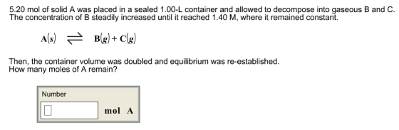 5.20 mol of solid A was placed in a sealed 1.00-L container and allowed to decompose into gaseous B and C. The concentration of B steadily increased until it reached 1.40 M, where it remained constant Then, the container volume was doubled and equilibrium was re-established. How many moles of A remain? Number mol A