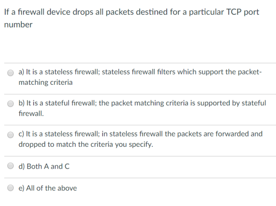 If a firewall device drops all packets destined for a particular TCP port number a) It is a stateless firewall; stateless firewall filters which support the packet- matching criteria O b) It is a stateful firewall; the packet matching criteria is supported by stateful firewall O c) It is a stateless firewall; in stateless firewall the packets are forwarded and dropped to match the criteria you specify. O d) Both A and C e) All of the above