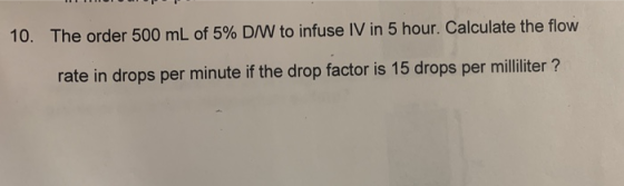 10. The order 500 mL of 5% DIW to infuse IV in 5 hour. Calculate the flow rate in drops per minute if the drop factor is 15 d