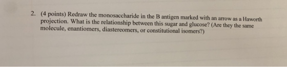 2. (4 points) Redraw the monosaccharide in the B antigen marked with an arrow as a Haworth projection. What is the relationsh