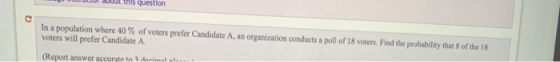 co DOdt this question In a population where 40 % of voters prefer Candidate A, an organization conducts a poll of 18 voters.