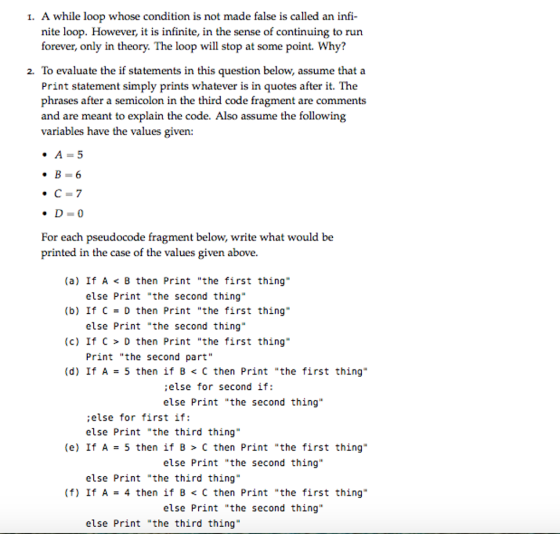 I. A while loop whose condition is not made false is called an infi nite loop. However, it is infinite, in the sense of continuing to run forever, only in theory. The loop will stop at some point. Why? 2. To evaluate the if statements in this question below, assume that a Print statement simply prints whatever is in quotes after it. The phrases after a semicolon in the third code fragment are comments and are meant to explain the code. Also assume the following variables have the values give A=5 ·C =7 For each pseudocode fragment below, write what would be printed in the case of the values given above. (a) If A < B then Print the first thing (b) If C-D then Print the first thing (c) If C > D then Print the first thing (d) If A 5 then if B < C then Print the first thing.. else Print the second thing else Print the second thing Print the second part ;else for second if: else Print the second thing else for first if: else Print the third thing (e) If A 5 then if B > C then Print the first thing.. else Print the second thing else Print the third thing (f) If A = 4 then if B < C then Print the first thing. else Print the second thing else Print the third thing