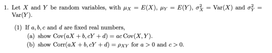 = Var(X) and σ, 1. Let X and Y be random variables, with μx = E(X), μY = E(Y), Var(Y). (1) If a, b, c and d are fixed real numbers, (a) show Cov (aX + b, cY + d) = ac Cov(X, Y). (b) show Corr(aX + b, cY +d) pxy for a > 0 and c> O