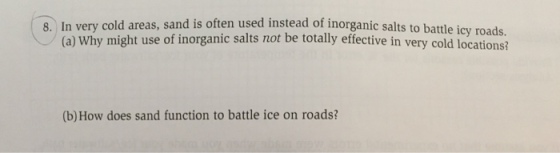 8. In very cold areas, sand is often used instead of inorganic salts to battle icy roads. (a) why might use of inorganic salts not be totally effective in very cold locations? (b) How does sand function to battle ice on roads?