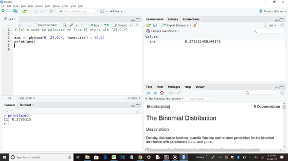RStudio hile上dit Lode Yew 쁘ots Session Build Debug Protile Lools Help Go to filefunctian -Addins Project (None) . Environment History Connections i hl D source on save a /. ▼ ← → Runカ→ ナSource . そぢー1-Impor t Dataset ▼ List 1 # (a) R code to calcuate Pr {X 8} Where Bin (25,0.4) Global Enviroient values 3 ans<- pbinom (8, 25,0.4, lower.tail TRUE) 4 print (ans) ans 0.273531450144573 Flles Plots Packages Help Viewer :1lop Level) R script 수 R: The Binomial Distribution , Binomial {stats) The Binomial Distribution Description Density, distribution function, quantile function and random generation for the binomial Find in Topic Console Terminal e R Documentation print(ans) [1] 0.2735315 distribution with parameters size and prob O Type here to search 12 PM 13-Jan-19
