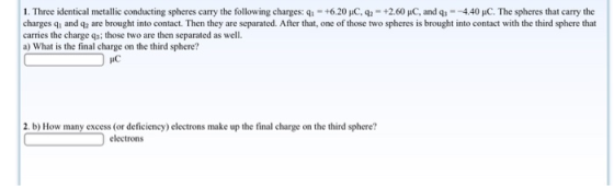 1. Three identical metallic conducting spheres carry the following charges:q +6.20 uC, 92+2.60 puC, and q4.40 HC. The spheres that carry the charges qi and q2 are brought into contact. Then they are separated. After that, one of those two spheres is brought into contact with the third sphere that carries the charge qs: those two are then separated as well. a) What is the final charge on the third sphere? IC 2. b) How many excess (or deficiency) electrons make up the final charge on the third sphere? electrons