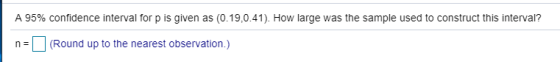 A 95% confidence interval for p is given as (0.19,0.41). How large was the sample used to construct this interval? (Round up to the nearest observation.)