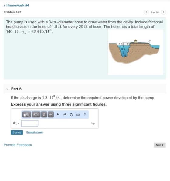 Homework #4 Problem 5.87 9 of 16 The pump is used with a 3-in.-diameter hose to draw water from the cavity. Include frictional head losses in the hose of 1.5 ft for every 20 ft of hose. The hose has a total length of 140 ft·Nw = 62.4 lb/ft3. 3fti B 18ft( Part A If the discharge is 1.3 ft3/s, determine the required power developed by the pump Express your answer using three significant figures. hp Submit Provide Feedback Next >