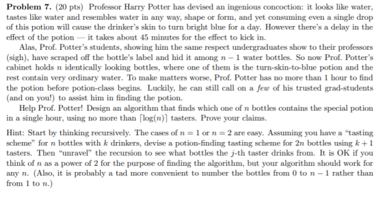 Problem 7. (20 pts) Professor Harry Potter has devised an ingenious concoction: it looks like water, tastes like water and resembles water in any way, shape or form, and yet consuming even a single drop of this potion will cause the drinkers skin to turn bright blue for a day. However theres a delay in the effect of the potion_it takes about 45 minutes for the effect to kick in. Alas, Prof. Potters students, showing him the same respect undergraduates show to their professors (sigh), have scraped off the bottles label and hid it among n - 1 water bottles. So now Prof. Potters cabinet holds n identically looking bottles, where one of them is the turn-skin-to-blue potion and the rest contain very ordinary water. To make matters worse, Prof. Potter has no more than 1 hour to find the potion before potion-class begins. Luckily, he can still call on a few of his trusted grad-students (and on you!) to assist him in finding the potion. Help Prof. Potter! Design an algorithm that finds which one of n bottles contains the special potion in a single hour, using no more than「log(n)| tasters. Prove your claims Hint: Start by thinking recursively. The cases of n = 1 or n 2 are easy. Assuming you have a tasting scheme for n bottles with k drinkers, devise a potion-finding tasting scheme for 2n bottles using k+1 tasters. Then unravel the recursion to see what bottles the j-th taster drinks from. It is OK if you think of n as a power of 2 for the purpose of finding the algorithm, but your algorithm should work for any n. (Also, it is probably a tad more convenient to number the bottles from 0 to n - 1 rather than from 1 to n
