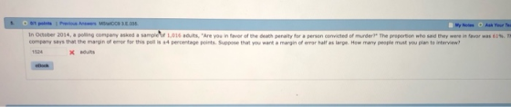My Notes Ask Your Tea 1n October 2014, a polling company asked a sample 11,016 ad ts Are you in favor of the death penalty for a person convicted of murder? The proportion who said they ere in favor company says that the margin of error for this poll is +4 percentage points. Suppose that you want a margin of error half as large. How many people must you plan to interview? as 61% 524 x aduits