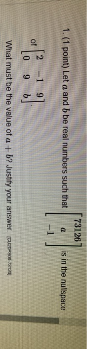 73126 1. (1 point) Let a and b be real numbers such that a is in the nullspace of [ -1 9 9 0 b What must be the value of a +