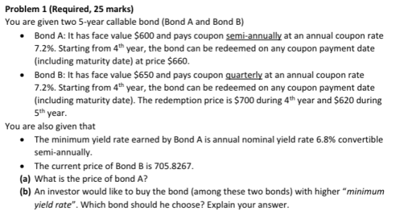 Problem 1 (Required, 25 marks) You are given two 5-year callable bond (Bond A and Bond B) .Bond A: It has face value $600 and pays coupon semi-annually at an annual coupon rate 7.2%. Starting from 4th year, the bond can be redeemed on any coupon payment date (including maturity date) at price $660. Bond B: It has face value $650 and pays coupon quarterly at an annual coupon rate 7.2%. Starting from 4th year, the bond can be redeemed on any coupon payment date (including maturity date). The redemption price is $700 during 4th year and $620 during 5th year. . You are also given that The minimum yield rate earned by Bond A is annual nominal yield rate 6.8% convertible semi-annually. . The current price of Bond B is 705.8267 (a) What is the price of bond A? (b) An investor would like to buy the bond (among these two bonds) with higher minimum yield rate. Which bond should he choose? Explain your answer.